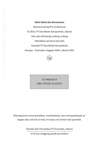 Allah Dekat dan Bersamamu
Muhammad Syaﬁ’ie el-Bantanie
© 2015, PT Elex Media KompuƟndo, Jakarta
Hak cipta dilindungi undang-undang
Diterbitkan pertama kali oleh
Penerbit PT Elex Media KompuƟndo
Kompas - Gramedia, Anggota IKAPI, Jakarta 2015
ID: 998150714
ISBN: 978-602-02-6250-5
Dilarang keras menerjemahkan, memfotokopi, atau memperbanyak se-
bagian atau seluruh isi buku ini tanpa izin tertulis dari penerbit.
Dicetak oleh Percetakan PT Gramedia, Jakarta
Isi di luar tanggung jawab percetakan
http://pustaka-indo.blogspot.com
 