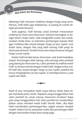 48
Allah Dekat dan Bersamamu
didatangi Fadli menawar mobilnya dengan harga yang sama.
Namun, Fadli tidak juga melepasnya. Ia pulang ke rumah de-
ngan perasaan kecewa.
Esok paginya, Fadli bersiap untuk kembali menawarkan
mobilnya ke showroom-showroom. Sebelum berangkat, ia ter-
ingat belum shalat duha. Fadli mengambil wudhu dan melak-
sanakan shalat duha. Ia memohon pertolongan kepada Allah
agar mobilnya laku terjual dengan harga 30 juta rupiah. Usai
shalat duha, dengan hati yang lebih tenang Fadli pergi ke
showroom kemarin. Pemilik showroom tetap menawar dengan
harga 25 juta rupiah.
Ketika Fadli hendak keluar showroom, saat itulah keajaiban
terjadi. Pertolongan Allah datang. Ada seorang calon pembeli
yang datang ke showroom itu. Calon pembeli itu melihat mobil
Fadli. Ia merasa tertarik dengan mobil Fadli. Singkat cerita, mo-
bil Fadli laku terjual dengan harga 33 juta rupiah, padahal dia
hanya menginginkan 30 juta rupiah. Ia mendapat bonus 3 juta
rupiah dari Allah.
Kisah di atas merupakan bukti nyata bahwa shalat duha da-
pat membuka pintu rezeki. Siapakah yang menggerakkan hati
calon pembeli itu untuk menuju showroom tersebut? Siapa
pula yang menggerakkan hati calon pembeli itu menjatuhkan
pilihan untuk membeli mobil Fadli? Dia-lah Allah. Jika Allah
telah memberikan pertolongan-Nya, segala sesuatu menjadi
mudah. Dalam hal ini, jemputlah rezeki dan pertolongan Allah
dengan merutinkan shalat duha setiap pagi.
pustaka-indo.blogspot.com
http://pustaka-indo.blogspot.com
 