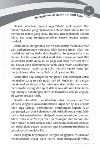 49
Mengukir Pelangi Ibadah dan Amal Saleh
Shalat duha bisa disebut juga “shalat tarik rezeki”. Per-
hatikan saja doa yang dipanjatkan setelah shalat duha. Khusus
memohon rezeki yang halal, berkah, dan melimpah kepada
Allah, Zat yang menganugerahkan rezeki kepada seluruh
makhluk.
Allah Maha Mengetahui bahwa kita adalah makhluk lemah
dan berkemampuan terbatas. Oleh karena itulah Allah me-
nyediakan fasilitas shalat duha bagi kita. Selayaknya kita man-
faatkan fasilitas yang disediakan Allah ini dengan optimal. Kita
laksanakan shalat duha setiap pagi saat akan memulai aktivi-
tas. Shalat duha akan menarik rezeki yang masih ada di langit,
mempermudah rezeki yang sulit, menarik rezeki yang jauh
menjadi dekat, dan menambah rezeki yang sedikit.
Sambutlah pagi dengan penuh gairah dan semangat untuk
melakukan yang terbaik pada hari ini. Mulailah hari dengan
melaksanakan shalat duha. Melaksanakan shalat duha akan
mentransfer energi dan spirit dalam jiwa kita untuk bersema-
ngat mengisi hari dengan aktivitas bermakna sebagai ungkap-
an syukur kepada Allah.
Shalat duha adalah modal terbaik untuk menjalani hari. Sha-
lat duha yang kita lakukan bermakna ungkapan syukur kepada
Allah juga sebagai permohonan pertolongan kepada Allah
dan pengakuan atas kelemahan diri. Adakah modal yang lebih
baik untuk menjalani hari daripada memperoleh pertolongan
Allah? Tidak ada! Memperoleh pertolongan dan berkah dari
Allah adalah modal terbaik. Oleh karena itu, mari kita laksana-
kan shalat duha secara istiqamah agar kita memperoleh modal
terbaik untuk menjalani hari.
Anda jangan terpengaruh dengan anggapan, “Bukankah
melaksanakan shalat duha hanya akan mengurangi waktu
pustaka-indo.blogspot.com
http://pustaka-indo.blogspot.com
 
