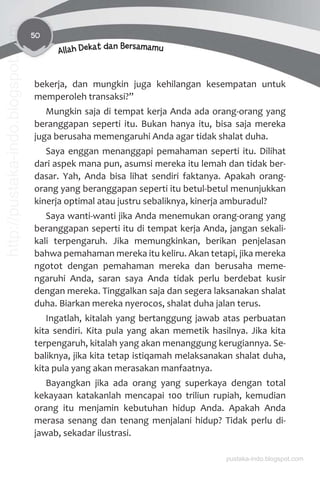 50
Allah Dekat dan Bersamamu
bekerja, dan mungkin juga kehilangan kesempatan untuk
memperoleh transaksi?”
Mungkin saja di tempat kerja Anda ada orang-orang yang
beranggapan seperti itu. Bukan hanya itu, bisa saja mereka
juga berusaha memengaruhi Anda agar tidak shalat duha.
Saya enggan menanggapi pemahaman seperti itu. Dilihat
dari aspek mana pun, asumsi mereka itu lemah dan tidak ber-
dasar. Yah, Anda bisa lihat sendiri faktanya. Apakah orang-
orang yang beranggapan seperti itu betul-betul menunjukkan
kinerja optimal atau justru sebaliknya, kinerja amburadul?
Saya wanti-wanti jika Anda menemukan orang-orang yang
beranggapan seperti itu di tempat kerja Anda, jangan sekali-
kali terpengaruh. Jika memungkinkan, berikan penjelasan
bahwa pemahaman mereka itu keliru. Akan tetapi, jika mereka
ngotot dengan pemahaman mereka dan berusaha meme-
ngaruhi Anda, saran saya Anda tidak perlu berdebat kusir
dengan mereka. Tinggalkan saja dan segera laksanakan shalat
duha. Biarkan mereka nyerocos, shalat duha jalan terus.
Ingatlah, kitalah yang bertanggung jawab atas perbuatan
kita sendiri. Kita pula yang akan memetik hasilnya. Jika kita
terpengaruh, kitalah yang akan menanggung kerugiannya. Se-
baliknya, jika kita tetap istiqamah melaksanakan shalat duha,
kita pula yang akan merasakan manfaatnya.
Bayangkan jika ada orang yang superkaya dengan total
kekayaan katakanlah mencapai 100 triliun rupiah, kemudian
orang itu menjamin kebutuhan hidup Anda. Apakah Anda
merasa senang dan tenang menjalani hidup? Tidak perlu di-
jawab, sekadar ilustrasi.
pustaka-indo.blogspot.com
http://pustaka-indo.blogspot.com
 