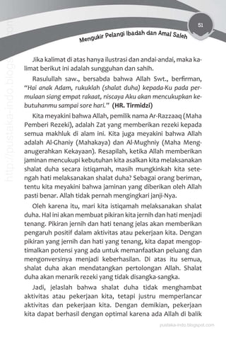 51
Mengukir Pelangi Ibadah dan Amal Saleh
Jika kalimat di atas hanya ilustrasi dan andai-andai, maka ka-
limat berikut ini adalah sungguhan dan sahih.
Rasulullah saw., bersabda bahwa Allah Swt., berﬁrman,
“Hai anak Adam, rukuklah (shalat duha) kepada-Ku pada per-
mulaan siang empat rakaat, niscaya Aku akan mencukupkan ke-
butuhanmu sampai sore hari.” (HR. Tirmidzi)
Kita meyakini bahwa Allah, pemilik nama Ar-Razzaaq (Maha
Pemberi Rezeki), adalah Zat yang memberikan rezeki kepada
semua makhluk di alam ini. Kita juga meyakini bahwa Allah
adalah Al-Ghaniy (Mahakaya) dan Al-Mughniy (Maha Meng-
anugerahkan Kekayaan). Resapilah, ketika Allah memberikan
jaminan mencukupi kebutuhan kita asalkan kita melaksanakan
shalat duha secara istiqamah, masih mungkinkah kita sete-
ngah hati melaksanakan shalat duha? Sebagai orang beriman,
tentu kita meyakini bahwa jaminan yang diberikan oleh Allah
pasti benar. Allah tidak pernah mengingkari janji-Nya.
Oleh karena itu, mari kita istiqamah melaksanakan shalat
duha. Hal ini akan membuat pikiran kita jernih dan hati menjadi
tenang. Pikiran jernih dan hati tenang jelas akan memberikan
pengaruh positif dalam aktivitas atau pekerjaan kita. Dengan
pikiran yang jernih dan hati yang tenang, kita dapat mengop-
timalkan potensi yang ada untuk memanfaatkan peluang dan
mengonversinya menjadi keberhasilan. Di atas itu semua,
shalat duha akan mendatangkan pertolongan Allah. Shalat
duha akan menarik rezeki yang tidak disangka-sangka.
Jadi, jelaslah bahwa shalat duha tidak menghambat
aktivitas atau pekerjaan kita, tetapi justru memperlancar
aktivitas dan pekerjaan kita. Dengan demikian, pekerjaan
kita dapat berhasil dengan optimal karena ada Allah di balik
pustaka-indo.blogspot.com
http://pustaka-indo.blogspot.com
 