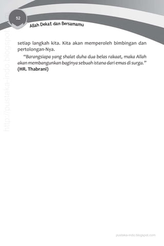 52
Allah Dekat dan Bersamamu
setiap langkah kita. Kita akan memperoleh bimbingan dan
pertolongan-Nya.
“Barangsiapa yang shalat duha dua belas rakaat, maka Allah
akanmembangunkanbaginyasebuahistanadariemasdisurga.”
(HR. Thabrani)
pustaka-indo.blogspot.com
http://pustaka-indo.blogspot.com
 