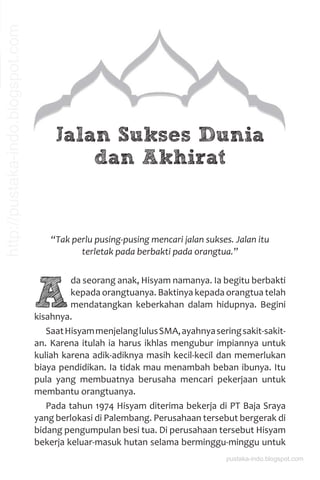 Jalan Sukses Dunia
dan Akhirat
“Tak perlu pusing-pusing mencari jalan sukses. Jalan itu
terletak pada berbakti pada orangtua.”
A
da seorang anak, Hisyam namanya. Ia begitu berbakti
kepada orangtuanya. Baktinya kepada orangtua telah
mendatangkan keberkahan dalam hidupnya. Begini
kisahnya.
SaatHisyammenjelanglulusSMA,ayahnyaseringsakit-sakit-
an. Karena itulah ia harus ikhlas mengubur impiannya untuk
kuliah karena adik-adiknya masih kecil-kecil dan memerlukan
biaya pendidikan. Ia tidak mau menambah beban ibunya. Itu
pula yang membuatnya berusaha mencari pekerjaan untuk
membantu orangtuanya.
Pada tahun 1974 Hisyam diterima bekerja di PT Baja Sraya
yang berlokasi di Palembang. Perusahaan tersebut bergerak di
bidang pengumpulan besi tua. Di perusahaan tersebut Hisyam
bekerja keluar-masuk hutan selama berminggu-minggu untuk
pustaka-indo.blogspot.com
http://pustaka-indo.blogspot.com
 