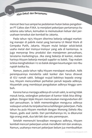 54
Allah Dekat dan Bersamamu
mencari besi tua sampai ke pedalaman hutan bekas pengebor-
an PT Caltex dan PJKA. Ia menjalani pekerjaan pertamanya itu
selama satu tahun, kemudian ia memutuskan keluar dari per-
usahaan tersebut dan kembali ke Jakarta.
Pada tahun 1975 Hisyam diterima bekerja sebagai market-
ing manajer di pabrik metal yang bernama UI Metal Work di
Cempaka Putih, Jakarta. Hisyam mulai belajar seluk-beluk
usaha metal dari insinyur-insinyur yang ada di kantornya. Ia
juga menyerap ilmu produksi dan manajemen perusahaan,
terutama marketingnya. Jika siang bekerja di kantor, malam
harinya Hisyam bekerja menjadi supplier es balok. Tiap malam
ia bisa menghabiskan 112 es balok dengan keuntungan 100 ribu
rupiah ketika itu.
Namun, pada tahun 1984 Hisyam mendapat musibah. Adik
perempuannya menderita sakit kanker dan harus dirawat
di ICU rumah sakit. Sebagai wujud baktinya kepada orang-
tua, Hisyam mencurahkan perhatian penuh kepada adiknya.
Hisyamlah yang membiayai pengobatan adiknya hingga sem-
buh.
Karena harus menjaga adiknya di rumah sakit, ia sering tidak
masuk kerja, sedangkan pekerjaan di kantor tidak bisa diting-
galkan. Dengan bijak Hisyam memutuskan mengundurkan diri
dari perusahaan. Ia lebih mementingkan mengurus adiknya
walaupun untuk itu terpaksa harus kehilangan pekerjaan. Pada
tahun itu pula Hisyam menikah dengan Monong Dahela Abu
Hasan, gadis asal Jambi. Dari pernikahannya ini, ia dikaruniai
tiga orang anak, dua laki-laki dan satu perempuan.
Setelah memenuhi kewajiban mengurus adiknya, Hisyam
kembali mencari pekerjaan untuk menaƨahi istri dan anaknya.
Namun, usahanya mencari pekerjaan belum jua membuahkan
pustaka-indo.blogspot.com
http://pustaka-indo.blogspot.com
 