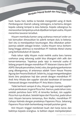 55
Mengukir Pelangi Ibadah dan Amal Saleh
hasil. Suatu hari, ketika ia hendak mengambil uang di Bank
Pembangunan Daerah cabang Jatinegara, ia bertemu dengan
kepala cabang tempat ia dulu bekerja. Kepala cabangnya itu
menawarkantempatnyauntukdijadikantempatusaha.Hisyam
menerima tawaran tersebut.
Hisyam membuka kantor yang usahanya mencari order un-
tuk kemudian dimasukkan ke pabrik tempat dulu ia bekerja.
Dari situ ia mendapatkan keuntungan. Bisa dikatakan peker-
jaannya adalah sebagai broker. Usaha Hisyam terus berkem-
bang hingga akhirnya ia mendirikan PT Hatindo Metal Utama
yang berkedudukan di Ciputat.
Pada tahun 1989 Hisyam mulai melirik usaha baru karena
usahanya yang sekarang sudah bisa ditangani oleh adik dan
teman-temannya. Tepatnya pada 1992 ia memulai usaha di
bidang properti dengan mendirikan PT Mataram Utama dan PT
ADPD.Banyakperumahan,hotel,ruko,dangedungperkantoran
yang dibangunnya, di antaranya adalah Town House Pesona
Agung dan Pesona Eksklusif. Selain itu, ia juga mengembangkan
bisnis biro perjalanan haji dan umrah dengan mendirikan PT
Andi Arta Wisata dan supplier alat-alat kesehatan di kawasan
Fatmawati dengan mendirikan PT Arta Matra Utama.
Tidak berhenti sampai di situ, Hisyam juga menjadi supplier
untuk pembukaan 70 gerai Pizza Hut. Namun, pada tahun 2001,
setelah peristiwa bom WTC di Amerika Serikat, izin supplier
Pizza Hut-nya dicabut. Setelah lepas dari Pizza Hut, pada tahun
2002 Hisyam bersama temannya, Ron Muller, mendirikan PT
Cahaya Hatindo dengan produknya Paparons Pizza. Sekarang
Paparons Pizza telah berkembang menjadi puluhan gerai.
Kini Hisyam tinggal menikmati buah dari kerja keras dan
baktinya kepada orangtua. Ia bahkan dapat mempekerjakan
pustaka-indo.blogspot.com
http://pustaka-indo.blogspot.com
 