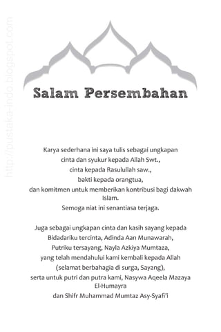 Karya sederhana ini saya tulis sebagai ungkapan
cinta dan syukur kepada Allah Swt.,
cinta kepada Rasulullah saw.,
bakti kepada orangtua,
dan komitmen untuk memberikan kontribusi bagi dakwah
Islam.
Semoga niat ini senantiasa terjaga.
Juga sebagai ungkapan cinta dan kasih sayang kepada
Bidadariku tercinta, Adinda Aan Munawarah,
Putriku tersayang, Nayla Azkiya Mumtaza,
yang telah mendahului kami kembali kepada Allah
(selamat berbahagia di surga, Sayang),
serta untuk putri dan putra kami, Nasywa Aqeela Mazaya
El-Humayra
dan Shifr Muhammad Mumtaz Asy-Syaﬁ’i
Salam Persembahan
http://pustaka-indo.blogspot.com
 
