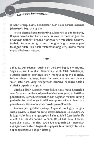 56
Allah Dekat dan Bersamamu
ratusan orang. Suatu kenikmatan luar biasa karena menjadi
jalan rezeki bagi orang lain.
Ketika ditanya kunci terpenting suksesnya dalam berbisnis,
Hisyam menuturkan bahwa kunci suksesnya membangun bis-
nis adalah berbakti kepada orangtua dengan sebaik-baiknya.
Berbakti kepada orangtua akan mengundang datangnya per-
tolongan Allah. Jika Allah telah menolong kita, urusan rezeki
menjadi hal yang mudah.
Sahabat, demikianlah buah dari berbakti kepada orangtua.
Segala urusan kita akan dimudahkan oleh Allah. Sebaliknya,
durhaka kepada orangtua akan mengundang malapetaka.
Dalam sebuah hadisnya, Rasulullah saw., menjelaskan bahwa
salah satu dosa yang disegerakan azabnya di dunia adalah
durhaka kepada orangtua.
Simaklah kisah Alqamah yang hidup pada masa Rasulullah
saw. Sebelum menikah, Alqamah adalah anak yang berbakti ke-
pada ibunya. Namun, setelah menikah Alqamah menjadi kurang
perhatian kepada ibunya. Ia lebih memprioritaskan istrinya dari-
pada ibunya. Si ibu merasa kecewa kepada Alqamah.
Saat menjelang akhir hayatnya, Alqamah meninggal dengan
susah payah. Ia terus-menerus dalam keadaan sakratulmaut.
Ia juga tidak bisa mengucapkan kalimat tahlil (Laa ilaaha illa
Allah). Hal ini dilaporkan kepada Rasulullah saw. Lantas,
Rasulullah saw., mendatangkan ibu Alqamah dan meminta-
nya agar memaaƨan Alqamah supaya ia bisa mengembuskan
napas terakhirnya dengan tenang.
pustaka-indo.blogspot.com
http://pustaka-indo.blogspot.com
 