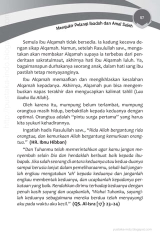 57
Mengukir Pelangi Ibadah dan Amal Saleh
Semula ibu Alqamah tidak bersedia. Ia kadung kecewa de-
ngan sikap Alqamah. Namun, setelah Rasulullah saw., menga-
takan akan membakar Alqamah supaya ia terbebas dari pen-
deritaan sakratulmaut, akhirnya hati ibu Alqamah luluh. Ya,
bagaimanapun durhakanya seorang anak, dalam hati sang ibu
pastilah tetap menyayanginya.
Ibu Alqamah memaaƨan dan mengikhlaskan kesalahan
Alqamah kepadanya. Akhirnya, Alqamah pun bisa mengem-
buskan napas terakhir dan mengucapkan kalimat tahlil (Laa
ilaaha illa Allah).
Oleh karena itu, mumpung belum terlambat, mumpung
orangtua masih hidup, berbaktilah kepada keduanya dengan
optimal. Orangtua adalah “pintu surga pertama” yang harus
kita syukuri kehadirannya.
Ingatlah hadis Rasulullah saw., “Rida Allah bergantung rida
orangtua, dan kemurkaan Allah bergantung kemurkaan orang-
tua.” (HR. Ibnu Hibban)
“Dan Tuhanmu telah memerintahkan agar kamu jangan me-
nyembah selain Dia dan hendaklah berbuat baik kepada ibu-
bapak. Jika salah seorang di antara keduanya atau kedua-duanya
sampai berusia lanjut dalam pemeliharaanmu, sekali-kali jangan-
lah engkau mengatakan ‘ah’ kepada keduanya dan janganlah
engkau membentak keduanya, dan ucapkanlah kepadanya per-
kataan yang baik. Rendahkan dirimu terhadap keduanya dengan
penuh kasih sayang dan ucapkanlah, ‘Wahai Tuhanku, sayangi-
lah keduanya sebagaimana mereka berdua telah menyayangi
aku pada waktu aku kecil.” (QS. Al-Isra [17]: 23–24)
pustaka-indo.blogspot.com
http://pustaka-indo.blogspot.com
 