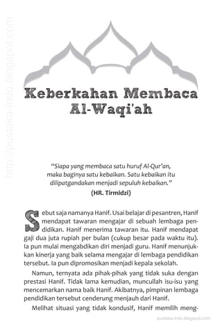 Keberkahan Membaca
Al-Waqi’ah
“Siapa yang membaca satu huruf Al-Qur’an,
maka baginya satu kebaikan. Satu kebaikan itu
dilipatgandakan menjadi sepuluh kebaikan.”
(HR. Tirmidzi)
S
ebutsajanamanyaHanif.Usaibelajardipesantren,Hanif
mendapat tawaran mengajar di sebuah lembaga pen-
didikan. Hanif menerima tawaran itu. Hanif mendapat
gaji dua juta rupiah per bulan (cukup besar pada waktu itu).
Ia pun mulai mengabdikan diri menjadi guru. Hanif menunjuk-
kan kinerja yang baik selama mengajar di lembaga pendidikan
tersebut. Ia pun dipromosikan menjadi kepala sekolah.
Namun, ternyata ada pihak-pihak yang tidak suka dengan
prestasi Hanif. Tidak lama kemudian, muncullah isu-isu yang
mencemarkan nama baik Hanif. Akibatnya, pimpinan lembaga
pendidikan tersebut cenderung menjauh dari Hanif.
Melihat situasi yang tidak kondusif, Hanif memilih meng-
pustaka-indo.blogspot.com
http://pustaka-indo.blogspot.com
 