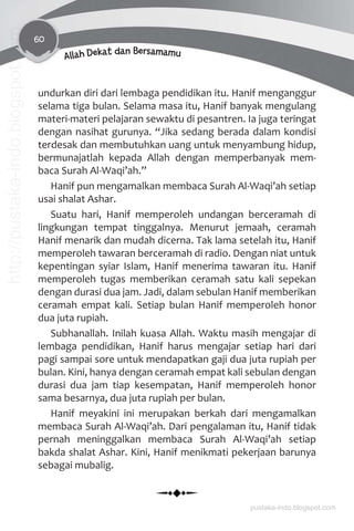 60
Allah Dekat dan Bersamamu
undurkan diri dari lembaga pendidikan itu. Hanif menganggur
selama tiga bulan. Selama masa itu, Hanif banyak mengulang
materi-materi pelajaran sewaktu di pesantren. Ia juga teringat
dengan nasihat gurunya. “Jika sedang berada dalam kondisi
terdesak dan membutuhkan uang untuk menyambung hidup,
bermunajatlah kepada Allah dengan memperbanyak mem-
baca Surah Al-Waqi’ah.”
Hanif pun mengamalkan membaca Surah Al-Waqi’ah setiap
usai shalat Ashar.
Suatu hari, Hanif memperoleh undangan berceramah di
lingkungan tempat tinggalnya. Menurut jemaah, ceramah
Hanif menarik dan mudah dicerna. Tak lama setelah itu, Hanif
memperoleh tawaran berceramah di radio. Dengan niat untuk
kepentingan syiar Islam, Hanif menerima tawaran itu. Hanif
memperoleh tugas memberikan ceramah satu kali sepekan
dengan durasi dua jam. Jadi, dalam sebulan Hanif memberikan
ceramah empat kali. Setiap bulan Hanif memperoleh honor
dua juta rupiah.
Subhanallah. Inilah kuasa Allah. Waktu masih mengajar di
lembaga pendidikan, Hanif harus mengajar setiap hari dari
pagi sampai sore untuk mendapatkan gaji dua juta rupiah per
bulan. Kini, hanya dengan ceramah empat kali sebulan dengan
durasi dua jam tiap kesempatan, Hanif memperoleh honor
sama besarnya, dua juta rupiah per bulan.
Hanif meyakini ini merupakan berkah dari mengamalkan
membaca Surah Al-Waqi’ah. Dari pengalaman itu, Hanif tidak
pernah meninggalkan membaca Surah Al-Waqi’ah setiap
bakda shalat Ashar. Kini, Hanif menikmati pekerjaan barunya
sebagai mubalig.
pustaka-indo.blogspot.com
http://pustaka-indo.blogspot.com
 