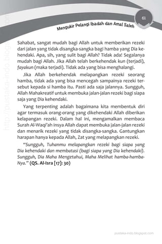 61
Mengukir Pelangi Ibadah dan Amal Saleh
Sahabat, sangat mudah bagi Allah untuk memberikan rezeki
dari jalan yang tidak disangka-sangka bagi hamba yang Dia ke-
hendaki. Apa, sih, yang sulit bagi Allah? Tidak ada! Segalanya
mudah bagi Allah. Jika Allah telah berkehendak kun (terjadi),
fayakun (maka terjadi). Tidak ada yang bisa menghalangi.
Jika Allah berkehendak melapangkan rezeki seorang
hamba, tidak ada yang bisa mencegah sampainya rezeki ter-
sebut kepada si hamba itu. Pasti ada saja jalannya. Sungguh,
Allah Mahakreatif untuk membuka jalan-jalan rezeki bagi siapa
saja yang Dia kehendaki.
Yang terpenting adalah bagaimana kita membentuk diri
agar termasuk orang-orang yang dikehendaki Allah diberikan
kelapangan rezeki. Dalam hal ini, mengamalkan membaca
Surah Al-Waqi’ah insya Allah dapat membuka jalan-jalan rezeki
dan menarik rezeki yang tidak disangka-sangka. Gantungkan
harapan hanya kepada Allah, Zat yang melapangkan rezeki.
“Sungguh, Tuhanmu melapangkan rezeki bagi siapa yang
Dia kehendaki dan membatasi (bagi siapa yang Dia kehendaki).
Sungguh, Dia Maha Mengetahui, Maha Melihat hamba-hamba-
Nya.” (QS. Al-Isra [17]: 30)
pustaka-indo.blogspot.com
http://pustaka-indo.blogspot.com
 