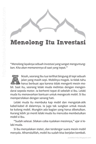 Menolong Itu Investasi
“Menolong layaknya sebuah investasi yang sangat menguntung-
kan. Kita akan memanennya di saat yang tepat.”
A
lkisah, seorang ibu tua terlihat bingung di tepi sebuah
jalan yang masih sepi. Mobilnya mogok. Ia tidak tahu
harus berbuat apa karena tidak mengerti mesin mo-
bil. Saat itu, seorang lelaki muda melintas dengan mengen-
darai sepeda motor. Ia berhenti tepat di sebelah si ibu. Lelaki
muda itu menawarkan bantuan untuk mengecek mobil. Si ibu
mempersilakan dengan senang hati.
Lelaki muda itu membuka kap mobil dan mengotak-atik
kabel-kabel di dalamnya. Ia juga tak sungkan untuk masuk
ke kolong mobil. Mungkin ada bagian yang harus dibetulkan.
Kurang lebih 30 menit lelaki muda itu mencoba membetulkan
mobil si ibu.
“Sudah selesai. Silakan coba nyalakan mesinnya,” ujar si le-
laki muda.
Si ibu menyalakan stater, dan terdengar suara mesin mobil
menyala. Alhamdulillah, mobil itu sudah bisa berjalan kembali.
pustaka-indo.blogspot.com
http://pustaka-indo.blogspot.com
 