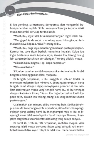 64
Allah Dekat dan Bersamamu
Si ibu gembira. Ia membuka dompetnya dan mengambil be-
berapa lembar rupiah. Si ibu menyerahkannya kepada lelaki
muda itu sambil berucap terima kasih.
“Maaf, Ibu, saya tidak bisa menerimanya,” tegas lelaki itu.
“Mengapa? Anda sudah menolong saya. Ini ungkapan teri-
ma kasih saya kepada Anda,” terang si ibu.
“Maaf, Ibu, bagi saya menolong bukanlah suatu pekerjaan.
Karena itu, saya tidak berhak menerima imbalan. Kalau Ibu
ingin berterima kasih kepada saya, silakan Ibu tolong orang
lain yang membutuhkan pertolongan,” terang si lelaki muda.
“Baiklah kalau begitu. Tapi siapa namamu?”
“Namaku Ihsan.”
Si ibu berpamitan sambil mengucapkan terima kasih. Mobil
bergerak meninggalkan lelaki muda itu.
Di tengah perjalanan, si ibu singgah di sebuah kedai. Ia
memesan makanan dan minuman. Seorang perempuan yang
tengah hamil dengan sigap menyiapkan pesanan si ibu. Me-
lihat perempuan muda yang tengah hamil itu, si ibu teringat
dengan kata-kata Ihsan, “Kalau Ibu ingin berterima kasih ke-
pada saya, silakan Ibu tolong orang lain yang membutuhkan
pertolongan.”
Usai makan dan minum, si ibu meminta bon. Ketika perem-
puan muda itu sedang membuatkan bon, si ibu diam-diam pergi.
Pelayan yang sedang hamil itu menghampiri meja si ibu. Ia bi-
ngung karena tidak mendapati si ibu di mejanya. Namun, di me-
janya tergeletak secarik kertas dan uang yang cukup banyak.
Di surat itu tertulis, “Di perjalanan, mobilku mogok. Ada
seorang lelaki muda bernama Ihsan yang berbaik hati mem-
betulkan mobilku. Akan tetapi, ia tidak mau menerima imbalan
pustaka-indo.blogspot.com
http://pustaka-indo.blogspot.com
 