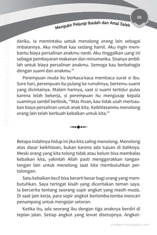 65
Mengukir Pelangi Ibadah dan Amal Saleh
dariku. Ia memintaku untuk menolong orang lain sebagai
imbalannya. Aku melihat kau sedang hamil. Aku ingin mem-
bantu biaya persalinan anakmu nanti. Aku tinggalkan uang ini
sebagai pembayaran makanan dan minumanku. Sisanya ambil-
lah untuk biaya persalinan anakmu. Semoga kau berbahagia
dengan suami dan anakmu.”
Perempuan muda itu berkaca-kaca membaca surat si ibu.
Sore hari, perempuan itu pulang ke rumahnya, bertemu suami
yang dicintainya. Malam harinya, saat si suami tertidur pulas
karena lelah bekerja, si perempuan itu mengusap kepala
suaminya sambil berbisik, “Mas Ihsan, kau tidak usah merisau-
kan biaya persalinan untuk anak kita. Keikhlasanmu menolong
orang lain telah berbuah kebaikan untuk kita.”
Betapa indahnya hidup ini jika kita saling menolong. Menolong
atas dasar keikhlasan, bukan karena ada tujuan di baliknya.
Meski orang yang kita tolong tidak atau belum bisa membalas
kebaikan kita, yakinlah Allah pasti menggerakkan tangan-
tangan lain untuk menolong saat kita membutuhkan per-
tolongan.
Satu kebaikan kecil bisa berarti besar bagi orang yang mem-
butuhkan. Saya teringat kisah yang diceritakan teman saya.
Ia bercerita tentang seorang sopir angkot yang masih muda.
Di saat jam kerja, para sopir angkot berlomba-lomba mencari
penumpang untuk mengejar setoran.
Ketika itu, ada seorang ibu dengan tiga anaknya berdiri di
tepian jalan. Setiap angkot yang lewat disetopnya. Angkot-
pustaka-indo.blogspot.com
http://pustaka-indo.blogspot.com
 