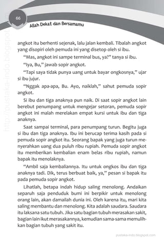 66
Allah Dekat dan Bersamamu
angkot itu berhenti sejenak, lalu jalan kembali. Tibalah angkot
yang disopiri oleh pemuda ini yang disetop oleh si ibu.
“Mas, angkot ini sampe terminal bus, ya?” tanya si ibu.
“Iya, Bu,” jawab sopir angkot.
“Tapi saya tidak punya uang untuk bayar ongkosnya,” ujar
si ibu jujur.
“Nggak apa-apa, Bu. Ayo, naiklah,” sahut pemuda sopir
angkot.
Si ibu dan tiga anaknya pun naik. Di saat sopir angkot lain
berebut penumpang untuk mengejar setoran, pemuda sopir
angkot ini malah merelakan empat kursi untuk ibu dan tiga
anaknya.
Saat sampai terminal, para penumpang turun. Begitu juga
si ibu dan tiga anaknya. Ibu ini berucap terima kasih pada si
pemuda sopir angkot itu. Seorang bapak yang juga turun me-
nyerahkan uang dua puluh ribu rupiah. Pemuda sopir angkot
itu memberikan kembalian enam belas ribu rupiah, namun
bapak itu menolaknya.
“Ambil saja kembaliannya. Itu untuk ongkos ibu dan tiga
anaknya tadi. Dik, terus berbuat baik, ya,” pesan si bapak itu
pada pemuda sopir angkot.
Lihatlah, betapa indah hidup saling menolong. Andaikan
separuh saja penduduk bumi ini berpikir untuk menolong
orang lain, akan damailah dunia ini. Oleh karena itu, mari kita
saling membantu dan menolong. Kita adalah saudara. Saudara
itu laksana satu tubuh. Jika satu bagian tubuh merasakan sakit,
bagian lain ikut merasakannya, kemudian sama-sama memulih-
kan bagian tubuh yang sakit itu.
pustaka-indo.blogspot.com
http://pustaka-indo.blogspot.com
 