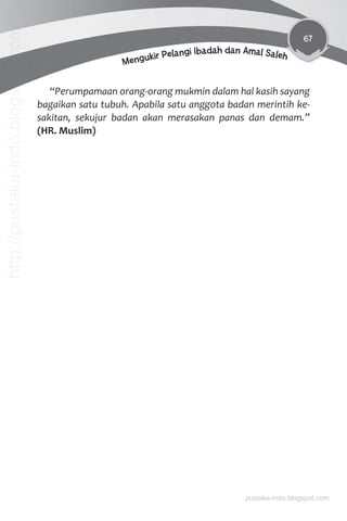67
Mengukir Pelangi Ibadah dan Amal Saleh
“Perumpamaan orang-orang mukmin dalam hal kasih sayang
bagaikan satu tubuh. Apabila satu anggota badan merintih ke-
sakitan, sekujur badan akan merasakan panas dan demam.”
(HR. Muslim)
pustaka-indo.blogspot.com
http://pustaka-indo.blogspot.com
 