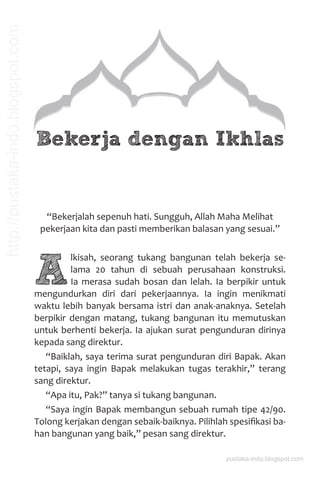 Bekerja dengan Ikhlas
“Bekerjalah sepenuh hati. Sungguh, Allah Maha Melihat
pekerjaan kita dan pasti memberikan balasan yang sesuai.”
A
lkisah, seorang tukang bangunan telah bekerja se-
lama 20 tahun di sebuah perusahaan konstruksi.
Ia merasa sudah bosan dan lelah. Ia berpikir untuk
mengundurkan diri dari pekerjaannya. Ia ingin menikmati
waktu lebih banyak bersama istri dan anak-anaknya. Setelah
berpikir dengan matang, tukang bangunan itu memutuskan
untuk berhenti bekerja. Ia ajukan surat pengunduran dirinya
kepada sang direktur.
“Baiklah, saya terima surat pengunduran diri Bapak. Akan
tetapi, saya ingin Bapak melakukan tugas terakhir,” terang
sang direktur.
“Apa itu, Pak?” tanya si tukang bangunan.
“Saya ingin Bapak membangun sebuah rumah tipe 42/90.
Tolong kerjakan dengan sebaik-baiknya. Pilihlah spesiﬁkasi ba-
han bangunan yang baik,” pesan sang direktur.
pustaka-indo.blogspot.com
http://pustaka-indo.blogspot.com
 