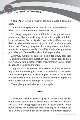70
Allah Dekat dan Bersamamu
“Baik, Pak,” jawab si tukang bangunan kurang bersema-
ngat.
Terlintas dalam pikirannya, “Sudah mau berhenti kok masih
diberi tugas membuat rumah. Merepotkan saja.”
Si tukang bangunan merasa tidak bersemangat membuat
rumah yang dipesan oleh sang direktur. Ia berpikir untuk be-
kerja asal-asalan. Toh ia akan berhenti bekerja. Kalaupun sang
direkturtidaksukadanmemecatnya,itutidakmenjadimasalah.
Benar saja. Tukang bangunan itu mengerjakan pembuatan
rumah itu dengan asal-asalan. Spesiﬁkasi bahan bangunannya
pun tidak baik. Semua dikerjakan tidak sepenuh hati.
Akhirnya, rumah itu pun jadi. Lebih tepatnya, asal jadi.
Tukang bangunan itu menyerahkan kunci rumah kepada direk-
tur. Namun, sang direktur malah menyerahkan kunci rumah
itu kepada si tukang bangunan.
“Bapak yang baik, terimalah kunci rumah ini. Saya meminta
Bapak untuk membangun sebuah rumah sebagai hadiah dari
kami untuk Bapak atas loyalitas Bapak selama 20 tahun. Teri-
malah kunci rumah ini. Selamat menempati rumah Bapak. Se-
moga Bapak bahagia,” terang sang direktur.
Tukang bangunan itu hanya terperangah.
Kita tidak pernah tahu “hadiah” apa yang telah disiapkan Allah
untuk kita di kemudian hari. Oleh karena itu, mari kita laksana-
kan tugas dan tanggung jawab dengan sebaik-baiknya. Tidak
perlu diawasi oleh pimpinan baru menunjukkan kinerja ter-
baik. Orang beriman tidak butuh penilaian pimpinan ataupun
pustaka-indo.blogspot.com
http://pustaka-indo.blogspot.com
 