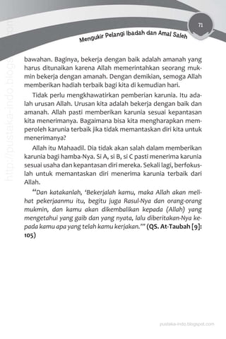 71
Mengukir Pelangi Ibadah dan Amal Saleh
bawahan. Baginya, bekerja dengan baik adalah amanah yang
harus ditunaikan karena Allah memerintahkan seorang muk-
min bekerja dengan amanah. Dengan demikian, semoga Allah
memberikan hadiah terbaik bagi kita di kemudian hari.
Tidak perlu mengkhawatirkan pemberian karunia. Itu ada-
lah urusan Allah. Urusan kita adalah bekerja dengan baik dan
amanah. Allah pasti memberikan karunia sesuai kepantasan
kita menerimanya. Bagaimana bisa kita mengharapkan mem-
peroleh karunia terbaik jika tidak memantaskan diri kita untuk
menerimanya?
Allah itu Mahaadil. Dia tidak akan salah dalam memberikan
karunia bagi hamba-Nya. Si A, si B, si C pasti menerima karunia
sesuai usaha dan kepantasan diri mereka. Sekali lagi, berfokus-
lah untuk memantaskan diri menerima karunia terbaik dari
Allah.
“Dan katakanlah, ‘Bekerjalah kamu, maka Allah akan meli-
hat pekerjaanmu itu, begitu juga Rasul-Nya dan orang-orang
mukmin, dan kamu akan dikembalikan kepada (Allah) yang
mengetahui yang gaib dan yang nyata, lalu diberitakan-Nya ke-
pada kamu apa yang telah kamu kerjakan.’” (QS. At-Taubah [9]:
105)
pustaka-indo.blogspot.com
http://pustaka-indo.blogspot.com
 