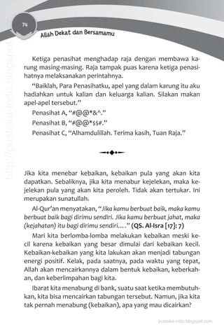 74
Allah Dekat dan Bersamamu
Ketiga penasihat menghadap raja dengan membawa ka-
rung masing-masing. Raja tampak puas karena ketiga penasi-
hatnya melaksanakan perintahnya.
“Baiklah, Para Penasihatku, apel yang dalam karung itu aku
hadiahkan untuk kalian dan keluarga kalian. Silakan makan
apel-apel tersebut.”
Penasihat A, “#@@*&^.”
Penasihat B, “#@@*$$#.”
Penasihat C, “Alhamdulillah. Terima kasih, Tuan Raja.”
Jika kita menebar kebaikan, kebaikan pula yang akan kita
dapatkan. Sebaliknya, jika kita menabur kejelekan, maka ke-
jelekan pula yang akan kita peroleh. Tidak akan tertukar. Ini
merupakan sunatullah.
Al-Qur’an menyatakan, “Jika kamu berbuat baik, maka kamu
berbuat baik bagi dirimu sendiri. Jika kamu berbuat jahat, maka
(kejahatan) itu bagi dirimu sendiri….” (QS. Al-Isra [17]: 7)
Mari kita berlomba-lomba melakukan kebaikan meski ke-
cil karena kebaikan yang besar dimulai dari kebaikan kecil.
Kebaikan-kebaikan yang kita lakukan akan menjadi tabungan
energi positif. Kelak, pada saatnya, pada waktu yang tepat,
Allah akan mencairkannya dalam bentuk kebaikan, keberkah-
an, dan keberlimpahan bagi kita.
Ibarat kita menabung di bank, suatu saat ketika membutuh-
kan, kita bisa mencairkan tabungan tersebut. Namun, jika kita
tak pernah menabung (kebaikan), apa yang mau dicairkan?
pustaka-indo.blogspot.com
http://pustaka-indo.blogspot.com
 