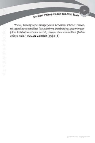 75
Mengukir Pelangi Ibadah dan Amal Saleh
“Maka, barangsiapa mengerjakan kebaikan seberat zarrah,
niscaya dia akan melihat (balasan)nya. Dan barangsiapa menger-
jakan kejahatan sebesar zarrah, niscaya dia akan melihat (balas-
an)nya pula.” (QS. Az-Zalzalah [99]: 7–8)
pustaka-indo.blogspot.com
http://pustaka-indo.blogspot.com
 