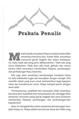 M
odal terbaik menjalani hidup ini adalah ketika Allah
senantiasa bersama kita. Ketika Allah senantiasa
menyertai gerak langkah kita dalam kehidupan
ini, maka tidak ada yang perlu dikhawatirkan. Tidak ada yang
harus ditakutkan. Tidak akan ada resah, gelisah, dan cemas
karena Allah senantiasa memberikan hidayah, pertolongan,
dan perlindungan-Nya untuk kita.
Kita juga akan senantiasa bersemangat menjalani hidup
ini. Kita melakukan tugas dan kewajiban dengan energik. Kita
memiliki tekad yang kuat untuk berkontribusi bagi kejayaan
Islam dan kemakmuran umat. Hidup menjadi penuh dengan
amal saleh.
Pertanyaannya, sudahkah kita merasakan Allah senantiasa
bersama kita? Sudahkah kita memantaskan diri sehingga Allah
berkenan menyertai setiap gerak langkah kita serta berkenan
memberikan hidayah, pertolongan, dan perlindungan-Nya
kepada kita?
Buku ini mengajak kita untuk senantiasa bersemangat men-
jalani hidup ini. Hidup adalah karunia luar biasa dari Allah yang
Prakata Penulis
http://pustaka-indo.blogspot.com
 