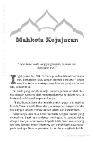 Mahkota Kejujuran
“Jujur ibarat mata uang yang berlaku di mana pun
dan kapan pun.”
I
ngat pesan Ibu, Nak. Di mana pun dan dalam kondisi apa
pun, berkatalah jujur. Jangan pernah berdusta,” pesan
sang ibu kepada anaknya yang hendak pergi menuntut
ilmu ke luar kota.
Si anak yang masih remaja mendengarkan nasihat ibu-
nya dengan saksama dan menancapkannya ke dalam hati. Ia
bertekad melaksanakan pesan ibunya.
“Baik, Ibunda. Saya akan melaksanakan pesan dan nasihat
Ibunda,” ujar si anak. Kemudian, ia mengecup tangan ibunda-
nya dengan takzim, mengucapkan salam, dan berpamitan.
Sebetulnya, ada rasa berat berpisah dengan ibunda yang
dicintainya. Sejak ayahandanya meninggal, ia sangat dekat
dengan ibunya. Ia bersyukur kepada Allah dikaruniai seorang
ibu yang lembut, teguh imannya, dan penuh kasih sayang ke-
pada anaknya. Namun, perasaan itu sebisa mungkin ia kelola.
“
pustaka-indo.blogspot.com
http://pustaka-indo.blogspot.com
 