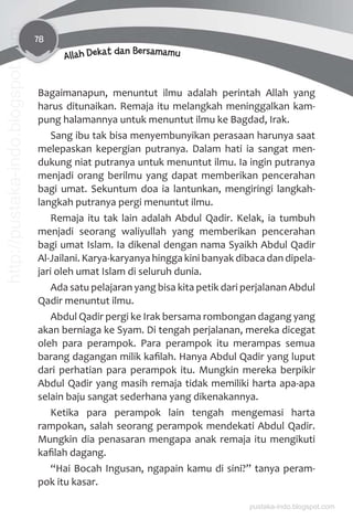 78
Allah Dekat dan Bersamamu
Bagaimanapun, menuntut ilmu adalah perintah Allah yang
harus ditunaikan. Remaja itu melangkah meninggalkan kam-
pung halamannya untuk menuntut ilmu ke Bagdad, Irak.
Sang ibu tak bisa menyembunyikan perasaan harunya saat
melepaskan kepergian putranya. Dalam hati ia sangat men-
dukung niat putranya untuk menuntut ilmu. Ia ingin putranya
menjadi orang berilmu yang dapat memberikan pencerahan
bagi umat. Sekuntum doa ia lantunkan, mengiringi langkah-
langkah putranya pergi menuntut ilmu.
Remaja itu tak lain adalah Abdul Qadir. Kelak, ia tumbuh
menjadi seorang waliyullah yang memberikan pencerahan
bagi umat Islam. Ia dikenal dengan nama Syaikh Abdul Qadir
Al-Jailani. Karya-karyanya hingga kini banyak dibaca dan dipela-
jari oleh umat Islam di seluruh dunia.
Ada satu pelajaran yang bisa kita petik dari perjalanan Abdul
Qadir menuntut ilmu.
Abdul Qadir pergi ke Irak bersama rombongan dagang yang
akan berniaga ke Syam. Di tengah perjalanan, mereka dicegat
oleh para perampok. Para perampok itu merampas semua
barang dagangan milik kaﬁlah. Hanya Abdul Qadir yang luput
dari perhatian para perampok itu. Mungkin mereka berpikir
Abdul Qadir yang masih remaja tidak memiliki harta apa-apa
selain baju sangat sederhana yang dikenakannya.
Ketika para perampok lain tengah mengemasi harta
rampokan, salah seorang perampok mendekati Abdul Qadir.
Mungkin dia penasaran mengapa anak remaja itu mengikuti
kaﬁlah dagang.
“Hai Bocah Ingusan, ngapain kamu di sini?” tanya peram-
pok itu kasar.
pustaka-indo.blogspot.com
http://pustaka-indo.blogspot.com
 