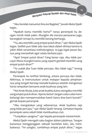79
Mengukir Pelangi Ibadah dan Amal Saleh
“Aku hendak menuntut ilmu ke Bagdad,” jawab Abdul Qadir
tegas.
“Apakah kamu memiliki harta?” tanya perampok itu de-
ngan mimik tidak yakin. Mungkin dia merasa penasaran juga,
barangkali remaja itu memiliki barang berharga.
“Ya, aku memiliki uang empat puluh dinar,” ujar Abdul Qadir
tegas. Sedikit pun tidak ada rasa takut dalam dirinya karena ia
yakin Allah senantiasa melindunginya. Ia juga ingat pesan ibu-
nya yang menasihati agar selalu berkata jujur.
“Apa? Empat puluh dinar? Yang benar saja. Aku tidak per-
caya! Mana mungkin kamu yang seperti gembel memiliki uang
empat puluh dinar?”
“Ya sudah jika Tuan tidak percaya. Aku tidak rugi,” terang
Abdul Qadir.
Perampok itu terlihat bimbang, antara percaya dan tidak.
Akhirnya, ia memutuskan untuk melapor kepada pimpinan-
nya yang tengah bersiap menaiki kudanya setelah mengemasi
harta rampokan bersama anak buahnya yang lain.
“Hai Anak Muda, kata anak buahku kamu mengaku memiliki
uangempatpuluhdinar.Apaitubetul?Jangancoba-cobamem-
bohongi dan mempermainkan kami! Kamu bisa kami bunuh!”
gertak kepala perampok.
“Aku mengatakan yang sebenarnya. Anak buahmu saja
yang tidak percaya,” ujar Abdul Qadir tenang. Gertakan kepala
perampok sama sekali tidak membuatnya ciut.
“Tunjukkan uangmu!” ujar kepala perampok memerintah.
Abdul Qadir merogoh saku bagian dalam jubahnya. Tangan
kanannya menggenggam sebuah buntelan kain, lalu mem-
bukanya. “Ini uangku. Jumlahnya empat puluh dinar,” tegas
pustaka-indo.blogspot.com
http://pustaka-indo.blogspot.com
 