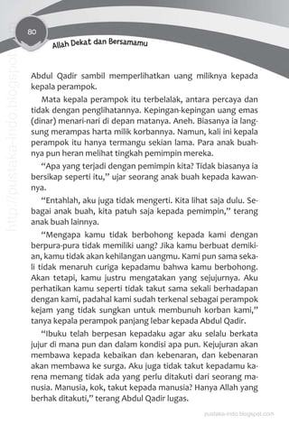 80
Allah Dekat dan Bersamamu
Abdul Qadir sambil memperlihatkan uang miliknya kepada
kepala perampok.
Mata kepala perampok itu terbelalak, antara percaya dan
tidak dengan penglihatannya. Kepingan-kepingan uang emas
(dinar) menari-nari di depan matanya. Aneh. Biasanya ia lang-
sung merampas harta milik korbannya. Namun, kali ini kepala
perampok itu hanya termangu sekian lama. Para anak buah-
nya pun heran melihat tingkah pemimpin mereka.
“Apa yang terjadi dengan pemimpin kita? Tidak biasanya ia
bersikap seperti itu,” ujar seorang anak buah kepada kawan-
nya.
“Entahlah, aku juga tidak mengerti. Kita lihat saja dulu. Se-
bagai anak buah, kita patuh saja kepada pemimpin,” terang
anak buah lainnya.
“Mengapa kamu tidak berbohong kepada kami dengan
berpura-pura tidak memiliki uang? Jika kamu berbuat demiki-
an, kamu tidak akan kehilangan uangmu. Kami pun sama seka-
li tidak menaruh curiga kepadamu bahwa kamu berbohong.
Akan tetapi, kamu justru mengatakan yang sejujurnya. Aku
perhatikan kamu seperti tidak takut sama sekali berhadapan
dengan kami, padahal kami sudah terkenal sebagai perampok
kejam yang tidak sungkan untuk membunuh korban kami,”
tanya kepala perampok panjang lebar kepada Abdul Qadir.
“Ibuku telah berpesan kepadaku agar aku selalu berkata
jujur di mana pun dan dalam kondisi apa pun. Kejujuran akan
membawa kepada kebaikan dan kebenaran, dan kebenaran
akan membawa ke surga. Aku juga tidak takut kepadamu ka-
rena memang tidak ada yang perlu ditakuti dari seorang ma-
nusia. Manusia, kok, takut kepada manusia? Hanya Allah yang
berhak ditakuti,” terang Abdul Qadir lugas.
pustaka-indo.blogspot.com
http://pustaka-indo.blogspot.com
 