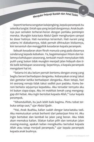 81
Mengukir Pelangi Ibadah dan Amal Saleh
Sepertiterkenasengatankalajengking,kepalaperampokitu
seketika lunglai. Entah apa yang terjadi dengannya. Anak buah-
nya pun semakin terheran-heran dengan perilaku pemimpin
mereka. Mungkin kata-kata Abdul Qadir menghunjam sampai
ke dasar hatinya. Hati nuraninya tersentuh. Hati nurani yang
selama ini diabaikannya, tidak pernah dihiraukan bisikannya,
kini tersentuh dan menggelitik kesadaran kepala perampok.
Sebuah kesadaran akan ﬁtrah manusia yang pada dasarnya
cenderung kepada kebaikan. Ya, bagaimanapun hitam dan ke-
lamnya kehidupan seseorang, tentulah masih menyisakan titik
putih yang bukan tidak mungkin menjadi jalan hidayah dan ti-
tik balik kehidupan seseorang. Sepertinya, si kepala perampok
mengalami hal ini.
“Selama ini aku belum pernah bertemu dengan orang yang
begitu berani berhadapan denganku. Kebanyakan orang takut
dan gemetar ketika berhadapan denganku. Akan tetapi, hari
ini seorang remaja tidak takut sedikit pun padaku. Kamu be-
rani berkata sejujurnya kepadaku. Aku tersadar ternyata aku
ini bukan siapa-siapa. Aku ini makhluk lemah yang mengang-
gap diri hebat. Aku ingin bertobat kepada Allah,” tutur kepala
perampok.
“Alhamdulillah, itu jauh lebih baik bagimu. Pintu tobat ter-
buka setiap saat,” ujar Abdul Qadir.
“Hai, Anak Buahku, kalian sudah dengar kata-kataku tadi.
Aku memutuskan untuk berhenti dari pekerjaan hina ini. Aku
ingin bertobat dan kembali ke jalan yang benar. Aku tidak
akan memaksa kalian. Silakan kalian pilih dan tentukan jalan
masing-masing, apakah kalian mengikutiku bertobat kepada
Allah atau tetap menjadi perampok,” ujar kepala perampok
kepada anak buahnya.
pustaka-indo.blogspot.com
http://pustaka-indo.blogspot.com
 