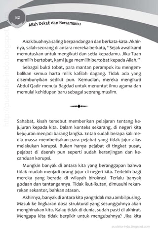 82
Allah Dekat dan Bersamamu
Anakbuahnyasalingberpandangandanberkata-kata.Akhir-
nya, salah seorang di antara mereka berkata, “Sejak awal kami
memutuskan untuk mengikuti dan setia kepadamu. Jika Tuan
memilih bertobat, kami juga memilih bertobat kepada Allah.”
Sebagai bukti tobat, para mantan perampok itu mengem-
balikan semua harta milik kaﬁlah dagang. Tidak ada yang
disembunyikan sedikit pun. Kemudian, mereka mengikuti
Abdul Qadir menuju Bagdad untuk menuntut ilmu agama dan
memulai kehidupan baru sebagai seorang muslim.
Sahabat, kisah tersebut memberikan pelajaran tentang ke-
jujuran kepada kita. Dalam konteks sekarang, di negeri kita
kejujuran menjadi barang langka. Entah sudah berapa kali me-
dia massa memberitakan para pejabat yang tidak jujur alias
melakukan korupsi. Bukan hanya pejabat di tingkat pusat,
pejabat di daerah pun seperti sudah keranjingan dan ke-
canduan korupsi.
Mungkin banyak di antara kita yang beranggapan bahwa
tidak mudah menjadi orang jujur di negeri kita. Terlebih bagi
mereka yang berada di wilayah birokrasi. Terlalu banyak
godaan dan tantangannya. Tidak ikut-ikutan, dimusuhi rekan-
rekan sekantor, bahkan atasan.
Akhirnya, banyak di antara kita yang tidak mau ambil pusing.
Masuk ke lingkaran dosa struktural yang sesungguhnya akan
menghinakan kita. Kalau tidak di dunia, sudah pasti di akhirat.
Mengapa kita tidak berpikir untuk mengubahnya? Jika kita
pustaka-indo.blogspot.com
http://pustaka-indo.blogspot.com
 