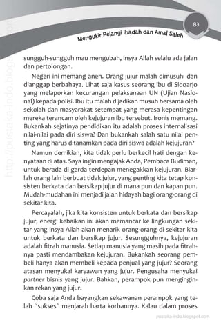 83
Mengukir Pelangi Ibadah dan Amal Saleh
sungguh-sungguh mau mengubah, insya Allah selalu ada jalan
dan pertolongan.
Negeri ini memang aneh. Orang jujur malah dimusuhi dan
dianggap berbahaya. Lihat saja kasus seorang ibu di Sidoarjo
yang melaporkan kecurangan pelaksanaan UN (Ujian Nasio-
nal) kepada polisi. Ibu itu malah dijadikan musuh bersama oleh
sekolah dan masyarakat setempat yang merasa kepentingan
mereka terancam oleh kejujuran ibu tersebut. Ironis memang.
Bukankah sejatinya pendidikan itu adalah proses internalisasi
nilai-nilai pada diri siswa? Dan bukankah salah satu nilai pen-
ting yang harus ditanamkan pada diri siswa adalah kejujuran?
Namun demikian, kita tidak perlu berkecil hati dengan ke-
nyataan di atas. Saya ingin mengajak Anda, Pembaca Budiman,
untuk berada di garda terdepan menegakkan kejujuran. Biar-
lah orang lain berbuat tidak jujur, yang penting kita tetap kon-
sisten berkata dan bersikap jujur di mana pun dan kapan pun.
Mudah-mudahan ini menjadi jalan hidayah bagi orang-orang di
sekitar kita.
Percayalah, jika kita konsisten untuk berkata dan bersikap
jujur, energi kebaikan ini akan memancar ke lingkungan seki-
tar yang insya Allah akan menarik orang-orang di sekitar kita
untuk berkata dan bersikap jujur. Sesungguhnya, kejujuran
adalah ﬁtrah manusia. Setiap manusia yang masih pada ﬁtrah-
nya pasti mendambakan kejujuran. Bukankah seorang pem-
beli hanya akan membeli kepada penjual yang jujur? Seorang
atasan menyukai karyawan yang jujur. Pengusaha menyukai
partner bisnis yang jujur. Bahkan, perampok pun mengingin-
kan rekan yang jujur.
Coba saja Anda bayangkan sekawanan perampok yang te-
lah “sukses” menjarah harta korbannya. Kalau dalam proses
pustaka-indo.blogspot.com
http://pustaka-indo.blogspot.com
 