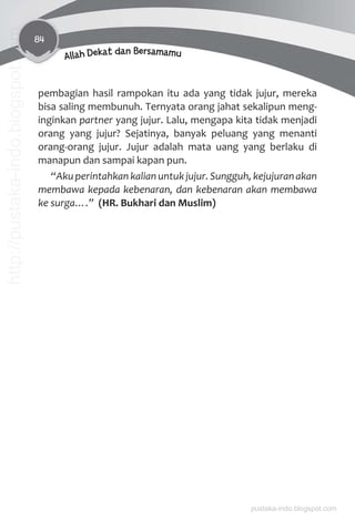 84
Allah Dekat dan Bersamamu
pembagian hasil rampokan itu ada yang tidak jujur, mereka
bisa saling membunuh. Ternyata orang jahat sekalipun meng-
inginkan partner yang jujur. Lalu, mengapa kita tidak menjadi
orang yang jujur? Sejatinya, banyak peluang yang menanti
orang-orang jujur. Jujur adalah mata uang yang berlaku di
manapun dan sampai kapan pun.
“Aku perintahkan kalian untuk jujur. Sungguh, kejujuran akan
membawa kepada kebenaran, dan kebenaran akan membawa
ke surga….” (HR. Bukhari dan Muslim)
pustaka-indo.blogspot.com
http://pustaka-indo.blogspot.com
 