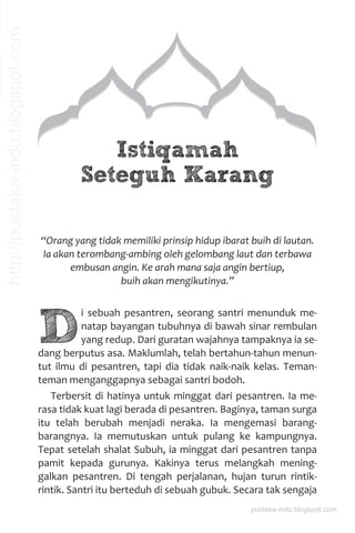 “Orang yang tidak memiliki prinsip hidup ibarat buih di lautan.
Ia akan terombang-ambing oleh gelombang laut dan terbawa
embusan angin. Ke arah mana saja angin bertiup,
buih akan mengikutinya.”
D
i sebuah pesantren, seorang santri menunduk me-
natap bayangan tubuhnya di bawah sinar rembulan
yang redup. Dari guratan wajahnya tampaknya ia se-
dang berputus asa. Maklumlah, telah bertahun-tahun menun-
tut ilmu di pesantren, tapi dia tidak naik-naik kelas. Teman-
teman menganggapnya sebagai santri bodoh.
Terbersit di hatinya untuk minggat dari pesantren. Ia me-
rasa tidak kuat lagi berada di pesantren. Baginya, taman surga
itu telah berubah menjadi neraka. Ia mengemasi barang-
barangnya. Ia memutuskan untuk pulang ke kampungnya.
Tepat setelah shalat Subuh, ia minggat dari pesantren tanpa
pamit kepada gurunya. Kakinya terus melangkah mening-
galkan pesantren. Di tengah perjalanan, hujan turun rintik-
rintik. Santri itu berteduh di sebuah gubuk. Secara tak sengaja
Istiqamah
Seteguh Karang
pustaka-indo.blogspot.com
http://pustaka-indo.blogspot.com
 