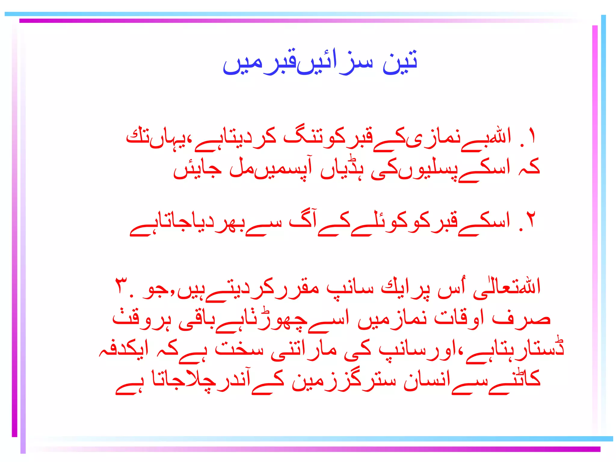 تين سزائيںقبرميں   ٢ .  اسكےقبركوكوئلےكےآگ سےبهردياجاتاہے ۳ .  اﷲتعالٰى اُس پرايك سانپ مقرركرديتےہيں٫جو صرف اوقات نمازميں اسےچهوڑٺاہےباقى ہروقٺ  ڈستارہتاہے،اورسانپ كى ماراتنى سخت ہےكہ ايكدفہ  كاٹنےسےانسان سترگززمين كےآندرچلاجاتا ہے ١ .  اﷲبےنمازىكےقبركوتنگ کرديتاہے٬يہاںتك  كہ اسكےپسليوںكى ہڈياں آپسميںمل جايئں 