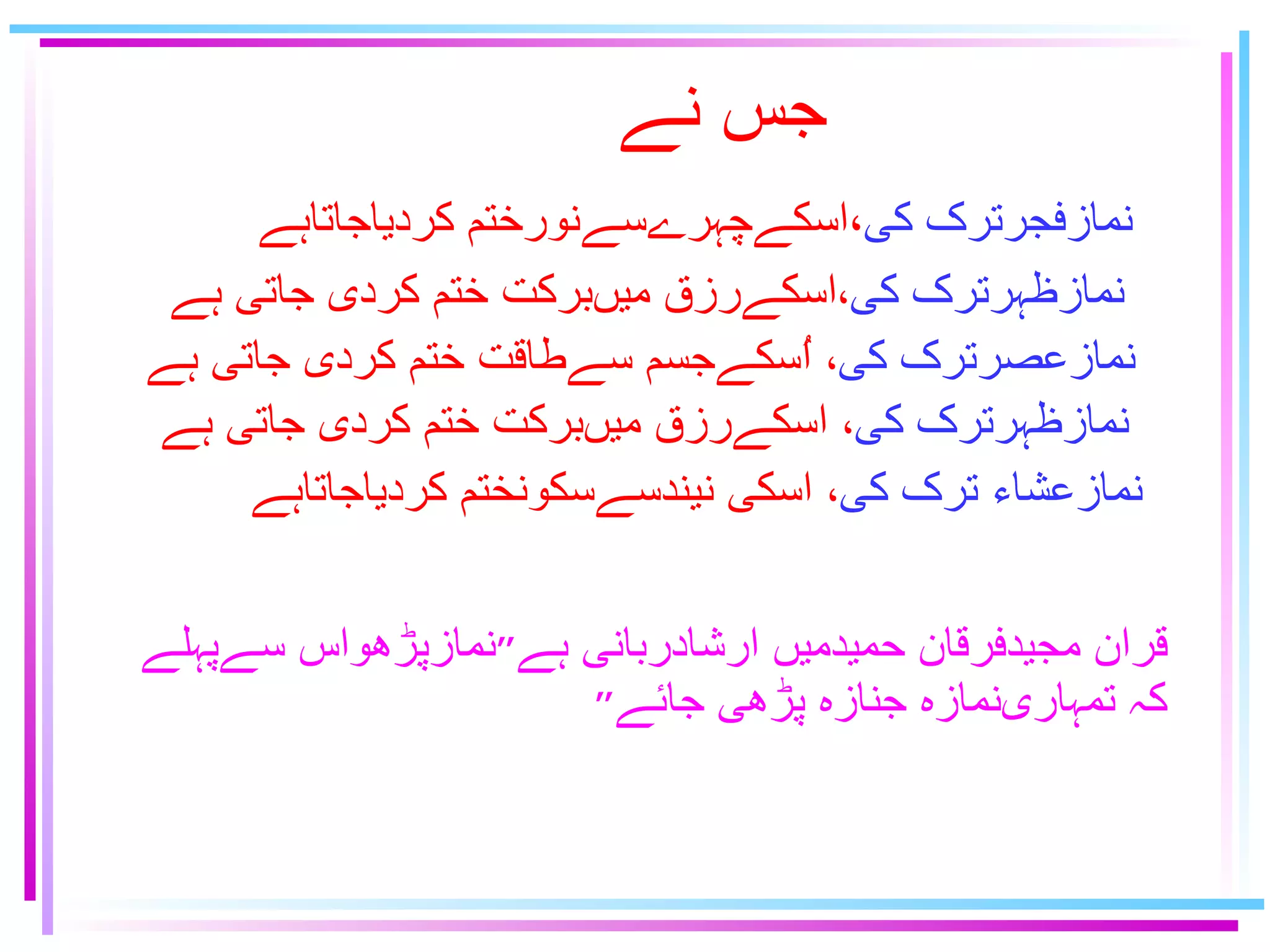 جس نے نمازفجرترک كى ٬اسكےچہرےسےنورختم كردياجاتاہے نمازظہرترک كى ٬ اسكےرزق ميںبركت ختم كردى جاتى ہے   نمازعصرترک كى ٬   اُسكےجسم سےطاقت ختم كردى جاتى ہے نمازظہرترک كى ٬   اسكےرزق ميںبركت ختم كردى جاتى ہے   نمازعشاﺀ ترک كى ٬   اسكى نيندسےسكونختم كردياجاتاہے قران مجيدفرقان حميدميں ارشادربانى ہے ״ نمازپڑهواس سےپہلے كہ تمہارىنمازه جنازه پڑهى جائے ״ 