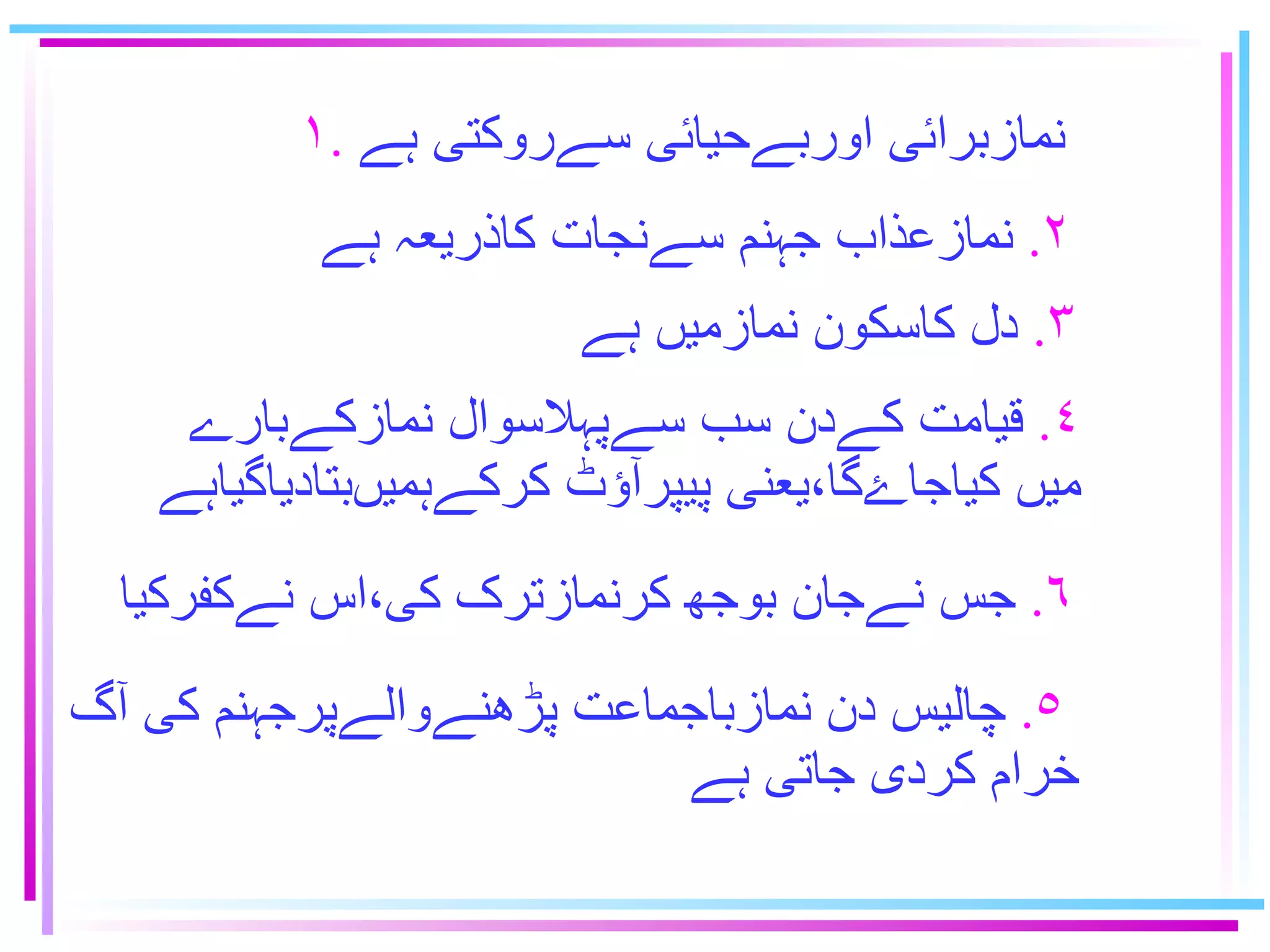 ۱ .   نمازبرائى اوربےحيائى سےروكتى ہے ٢ .   نمازعذاب جہنم سےنجات كاذريعہ ہے ٣ .   دل كاسكون نمازميں ہے ٦ .   جس نےجان بوﺟﻬ ﻜﺭﻧﻣﺎﺯﺘﺮک كى٬اس نےكفركيا ٥ .   چاليس دن نمازباجماعت پڑهنےوالےپرجہنم كى آگ   خرام كردى جاتى ہے ٤ .   قيامت كےدن سب سےپہلاسوال نمازكےبارے ميں کياجاۓگا٬يعنى پيپرآؤٹ كركےہميںبتادياگياہے 