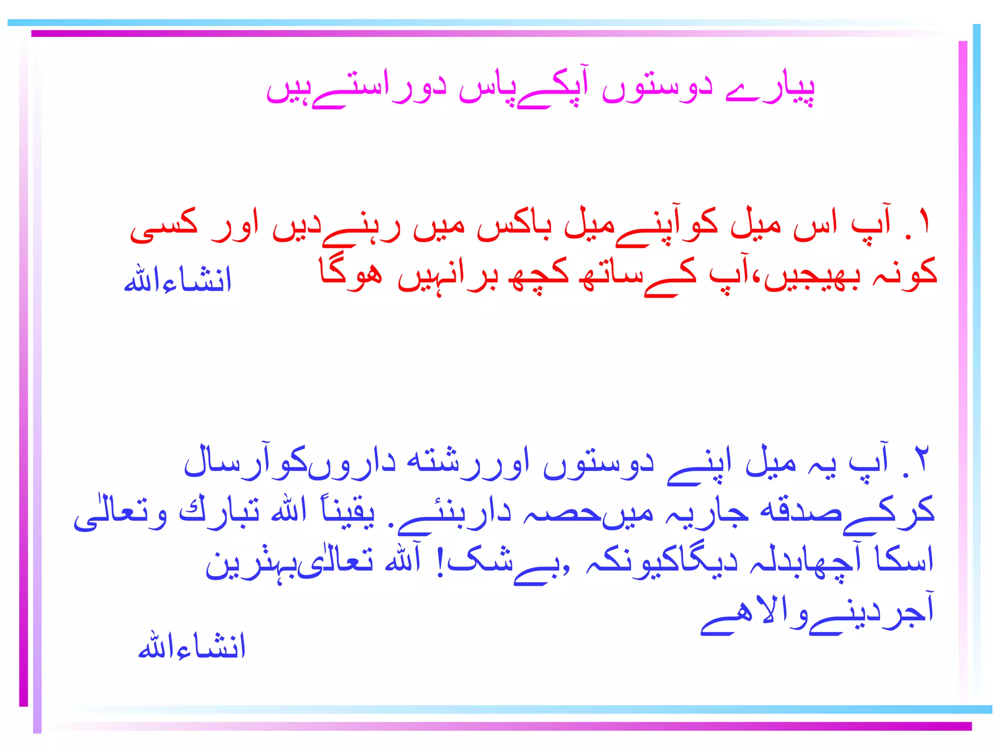 پيارے دوستوں آپكےپاس دوراستےہيں ١ .  آپ اس ميل كوآپنےميل باكس ميں رہنےديں اور كسى  كونہ ﺑﻬﻴﺟﻳﮟ٬آپ كےساﺗﻬ ﮐﭽﮭ برانہيں هوگا ٢ .  آپ يہ ميل اپنے دوستوں اوررشته داروںكوآرسال  كركےصدقه جاريہ ميںحصہ داربنئے .  يقيناً ﺍلله تبارك وتعالٰى  اسكا آچهابدلہ ديگاكيونكہ ٫بےشک !  آلله تعالٰىبہٺرين  آجردينےوالاهے ﺍنشاﺀﺍﷲ ﺍنشاﺀﺍﷲ 