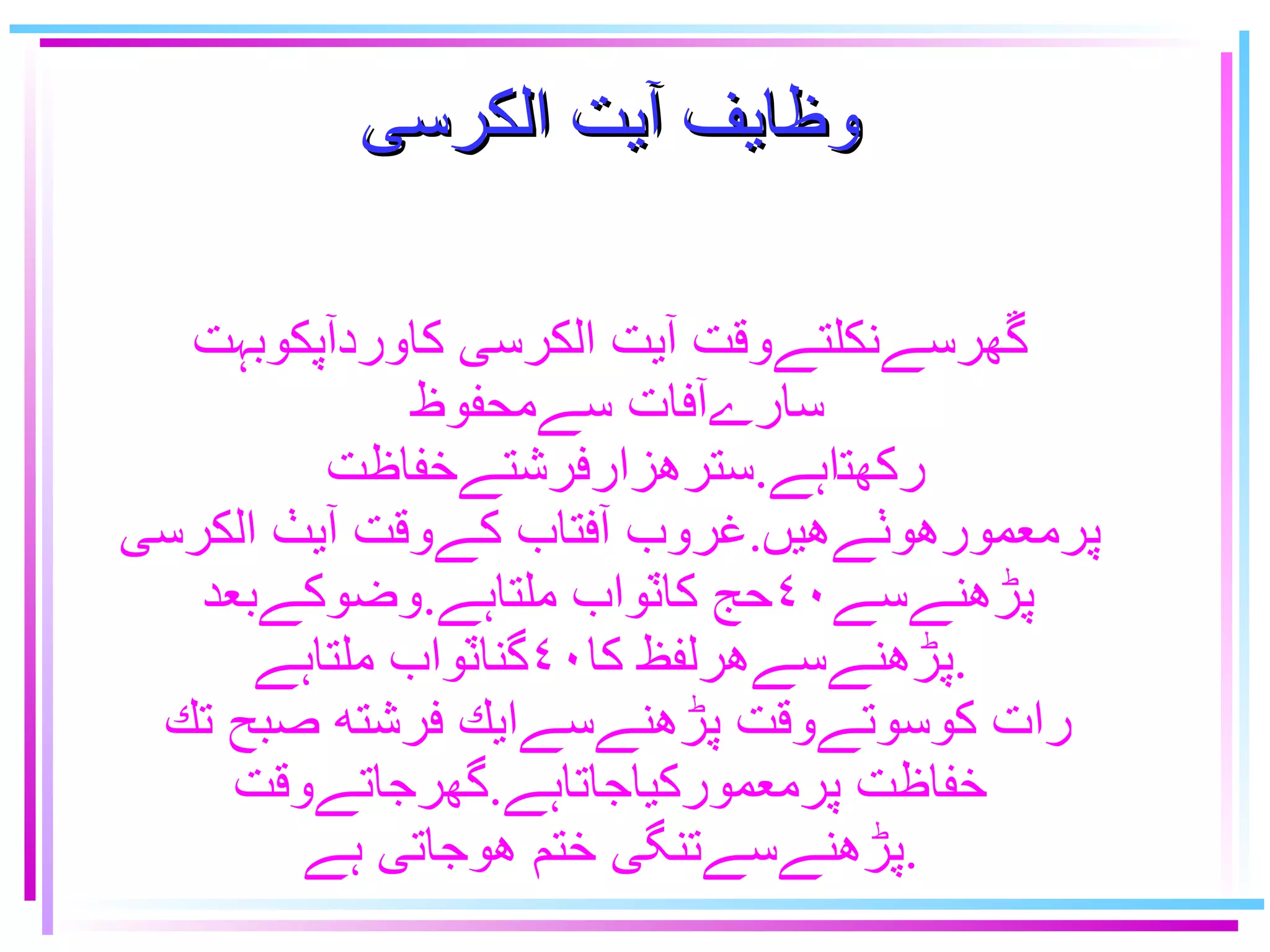 وظايف آيت الكرسى ﮜﮭرسےنكلتےوقت آيت الكرسى كاوردآپكوبہت سارےآفات سےمحفوظ  ﺮﻜﻬﺗﺍہے . سترهزارفرشتےخفاظت پرمعمورهوٺےهيں . غروب آفتاب كےوقت آيٺ الكرسى پڑﮪنےسے٤٠حج كاٽواب ملتاہے . وضوكےبعد پڑﮪنےسےهرلفظ كا٤٠گناٽواب ملتاہے . رات كوسوتےوقت پڑﮪنےسےايك فرشته صبح تك  خفاظت پرمعموركياجاتاہے . گهرجاتےوقت پڑﮪنےسےتنگى ختم هوجاتى ہے . 