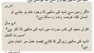 •‫ہے؟‬ ‫چوستی‬ ‫کیا‬ ‫سے‬ ‫پھولوں‬ ‫مکھی‬ ‫کی‬ ‫شہد‬
‫رس‬
•‫تو‬ ‫جائے‬ ‫ہو‬ ‫ختم‬ ‫وجود‬ ‫کا‬ ‫مکھی‬ ‫کی‬ ‫شہد‬ ‫سے‬ ‫زمین‬ ‫اگر‬
‫ہے؟‬ ‫سکتا‬ ‫رہ‬ ‫زندہ‬ ‫عرصہ‬ ‫کتنا‬ ‫انسان‬
4‫سال‬
•‫ہے‬ ‫ذکر‬ ‫کا‬ ‫مکھی‬ ‫کی‬ ‫شہد‬ ‫میں‬ ‫سورت‬ ‫کس‬ ‫کی‬ ‫مجید‬ ‫قرآن‬‫؟‬
‫النحل‬ ‫سورت‬
•‫د‬ ‫انجام‬ ‫سر‬ ‫عمل‬ ‫فیصد‬ ‫کتنے‬ ‫کا‬ ‫زیرگی‬ ‫مکھی‬ ‫کی‬ ‫شہد‬‫یتی‬
‫ہے؟‬
 
