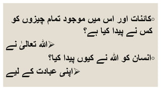◦‫کو‬ ‫چیزوں‬ ‫تمام‬ ‫موجود‬ ‫میں‬ ‫اس‬ ‫اور‬ ‫کائنات‬
‫ہے؟‬ ‫کیا‬ ‫پیدا‬ ‫نے‬ ‫کس‬
‫نے‬ ٰ‫تعالی‬ ‫ہللا‬
◦‫کیا؟‬ ‫پیدا‬ ‫کیوں‬ ‫نے‬ ‫ہللا‬ ‫کو‬ ‫انسان‬
‫لیے‬ ‫کے‬ ‫عبادت‬ ‫اپنی‬
 
