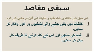 ‫مقاصد‬ ‫سبقی‬
◦‫ک‬ ‫گے‬ ‫جائیں‬ ‫ہو‬ ‫قابل‬ ‫اس‬ ‫طالبات‬ ‫و‬ ‫طلبہ‬ ‫تمام‬ ‫پر‬ ‫اختتام‬ ‫کے‬ ‫سبق‬ ‫اس‬‫ہ‬:-
.i‫پائی‬ ‫میں‬ ‫کائنات‬‫پر‬ ‫نشانیوں‬ ‫والی‬ ‫جانے‬‫و‬ ‫غور‬‫فک‬‫ر‬‫کر‬
‫سکیں۔‬
.ii‫مکھی‬ ‫کی‬ ‫شہد‬‫اور‬‫کے‬ ‫اس‬‫کا‬ ‫کرنے‬ ‫کام‬‫طریقہ‬‫کار‬
‫سکیں۔‬ ‫کر‬ ‫بیان‬
 