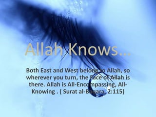 Allah Knows… Both East and West belong to Allah, so wherever you turn, the Face of Allah is there. Allah is All-Encompassing, All-Knowing . ( Surat al-Baqara, 2:115) 