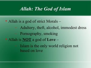 Allah: The God of Islam


    Allah is a god of strict Morals –
        −Adultery, theft, alcohol, immodest dress
      − Pornography, smoking

  Allah is NOT a god of Love –
        −   Islam is the only world religion not
            based on love
 