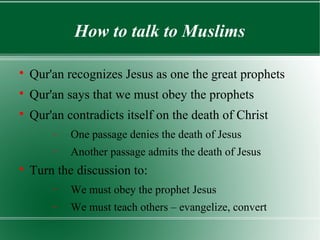 How to talk to Muslims


    Qur'an recognizes Jesus as one the great prophets

    Qur'an says that we must obey the prophets

    Qur'an contradicts itself on the death of Christ
        −   One passage denies the death of Jesus
        −   Another passage admits the death of Jesus

    Turn the discussion to:
        −   We must obey the prophet Jesus
        −   We must teach others – evangelize, convert
 