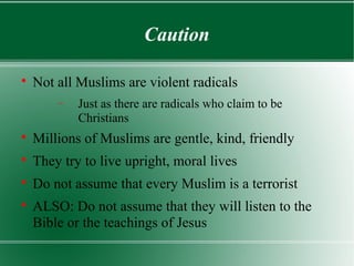 Caution


    Not all Muslims are violent radicals
        −   Just as there are radicals who claim to be
            Christians

    Millions of Muslims are gentle, kind, friendly

    They try to live upright, moral lives

    Do not assume that every Muslim is a terrorist

    ALSO: Do not assume that they will listen to the
    Bible or the teachings of Jesus
 