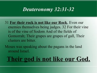 Deuteronomy 32:31-32

31 For their rock is not like our Rock, Even our
  enemies themselves being judges. 32 For their vine
  is of the vine of Sodom And of the fields of
  Gomorrah; Their grapes are grapes of gall, Their
  clusters are bitter.
Moses was speaking about the pagans in the land
 around Israel.

 Their god is not like our God.
 