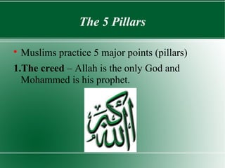 The 5 Pillars


    Muslims practice 5 major points (pillars)
1.The creed – Allah is the only God and
  Mohammed is his prophet.
 