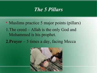 The 5 Pillars


    Muslims practice 5 major points (pillars)
1.The creed – Allah is the only God and
  Mohammed is his prophet.
2.Prayer – 5 times a day, facing Mecca
 